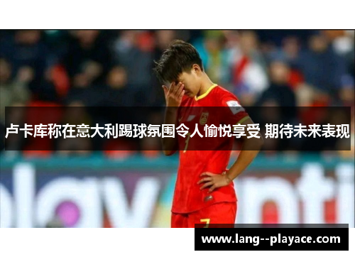 卢卡库称在意大利踢球氛围令人愉悦享受 期待未来表现 卢卡库称在意大利踢球氛围令人愉悦享受 期待未来表现