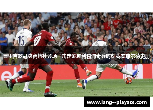 奥里吉欧冠决赛替补登场一击定乾坤利物浦奇兵时刻载安菲尔德史册 奥里吉欧冠决赛替补登场一击定乾坤利物浦奇兵时刻载安菲尔德史册