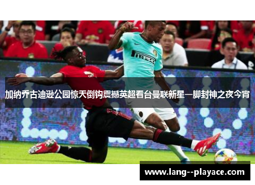 加纳乔古迪逊公园惊天倒钩震撼英超看台曼联新星一脚封神之夜今宵