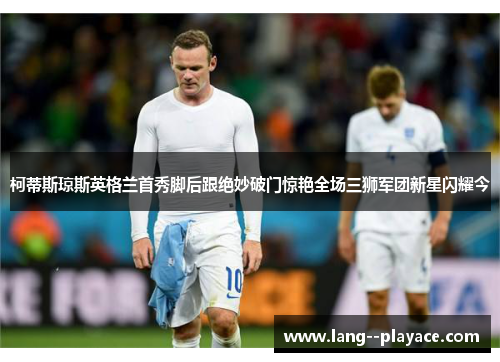 柯蒂斯琼斯英格兰首秀脚后跟绝妙破门惊艳全场三狮军团新星闪耀今