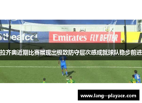 拉齐奥近期比赛展现出极致防守层次感成就球队稳步前进 拉齐奥近期比赛展现出极致防守层次感成就球队稳步前进
