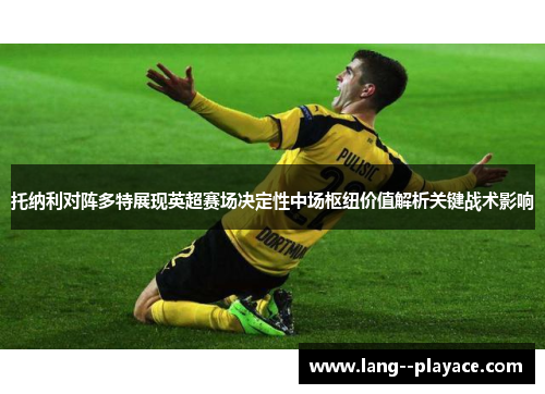 托纳利对阵多特展现英超赛场决定性中场枢纽价值解析关键战术影响